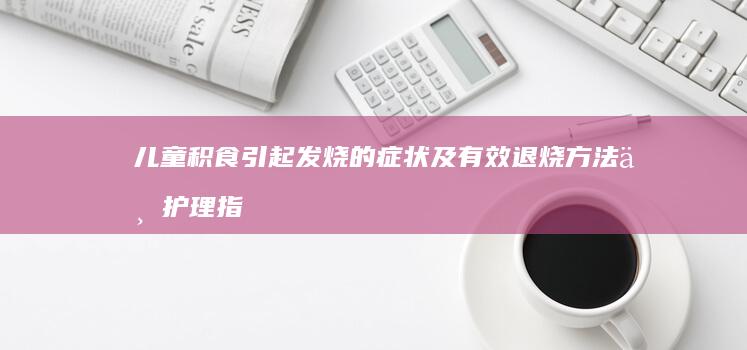 儿童积食引起发烧的症状及有效退烧方法与护理指南